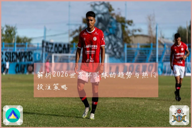 解析2026世界杯买球的趋势与热门投注策略